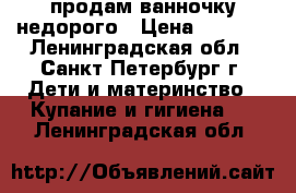 продам ванночку недорого › Цена ­ 2 000 - Ленинградская обл., Санкт-Петербург г. Дети и материнство » Купание и гигиена   . Ленинградская обл.